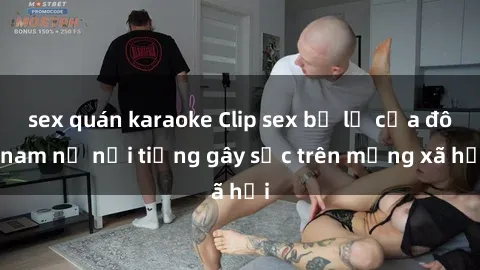 sex quán karaoke Clip sex bị lộ của đôi nam nữ nổi tiếng gây sốc trên mạng xã hội