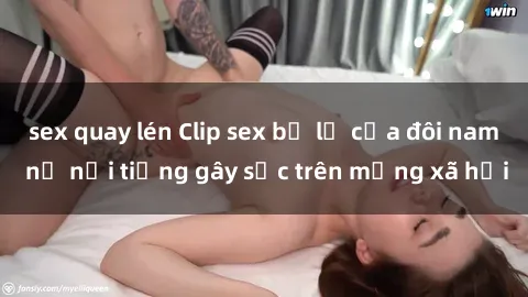sex quay lén Clip sex bị lộ của đôi nam nữ nổi tiếng gây sốc trên mạng xã hội
