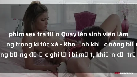 phim sex tra tấn Quay lén sinh viên làm tình ngay trên giường trong kí túc xá - Khoảnh khắc nóng bỏng được ghi lại bí mật, khiến cả trường học xôn xao.
