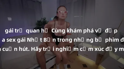 gái trẻ quan hệ Cùng khám phá vẻ đẹp và sức gợi cảm của sex gái Nhật Bản trong những bộ phim đầy nghệ thuật và cuốn hút. Hãy trải nghiệm cảm xúc đầy mới mẻ và sống động từ những cảnh quay tinh tế và q