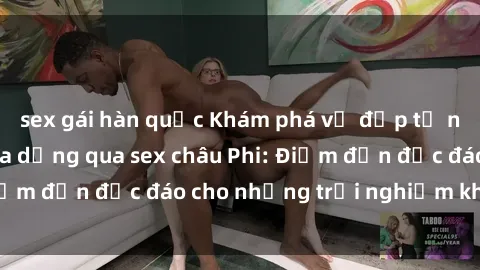 sex gái hàn quốc Khám phá vẻ đẹp tự nhiên và văn hóa đa dạng qua sex châu Phi: Điểm đến độc đáo cho những trải nghiệm khó quên