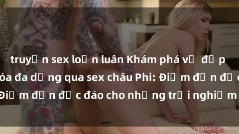 truyện sex loạn luân Khám phá vẻ đẹp tự nhiên và văn hóa đa dạng qua sex châu Phi: Điểm đến độc đáo cho những trải nghiệm khó quên