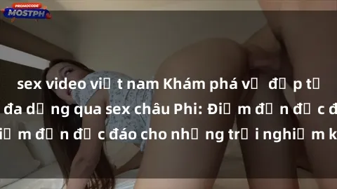 sex video việt nam Khám phá vẻ đẹp tự nhiên và văn hóa đa dạng qua sex châu Phi: Điểm đến độc đáo cho những trải nghiệm khó quên