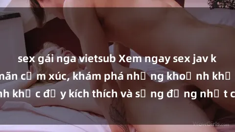 sex gái nga vietsub Xem ngay sex jav không che để thỏa mãn cảm xúc, khám phá những khoảnh khắc đầy kích thích và sống động nhất chỉ trong click!