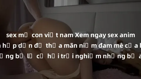 sex mẹ con việt nam Xem ngay sex anime vietsub cực hot và hấp dẫn để thỏa mãn niềm đam mê của bạn! Đừng bỏ lỡ cơ hội trải nghiệm những bộ anime đỉnh cao chỉ có tại đây!