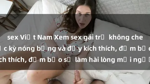 sex Việt Nam Xem sex gái trẻ không che hấp dẫn nhất, cực kỳ nóng bỏng và đầy kích thích, đảm bảo sẽ làm hài lòng mọi người!