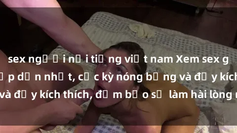 sex người nổi tiếng việt nam Xem sex gái trẻ không che hấp dẫn nhất, cực kỳ nóng bỏng và đầy kích thích, đảm bảo sẽ làm hài lòng mọi người!