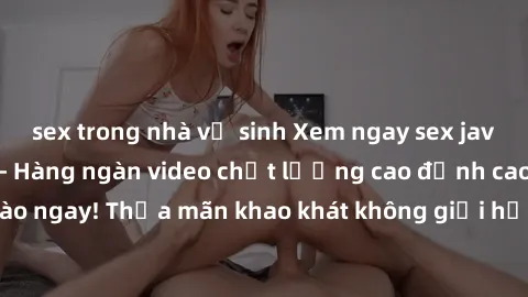 sex trong nhà vệ sinh Xem ngay sex jav full HD miễn phí - Hàng ngàn video chất lượng cao đỉnh cao chỉ cần click vào ngay! Thỏa mãn khao khát không giới hạn, đón chờ những trải nghiệm mới lạ!