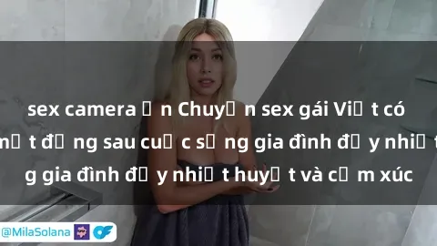 sex camera ẩn Chuyện sex gái Việt có chồng: Những bí mật đằng sau cuộc sống gia đình đầy nhiệt huyết và cảm xúc