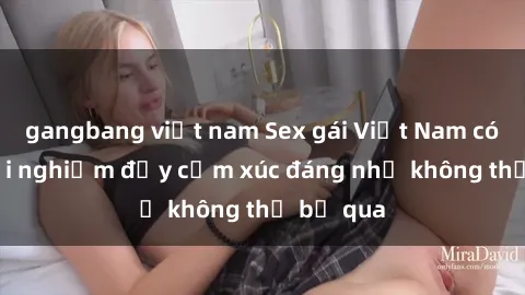 gangbang việt nam Sex gái Việt Nam có con: Trải nghiệm đầy cảm xúc đáng nhớ không thể bỏ qua