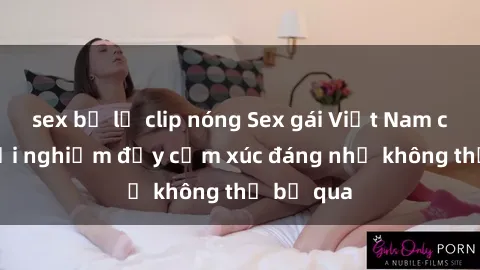 sex bị lộ clip nóng Sex gái Việt Nam có con: Trải nghiệm đầy cảm xúc đáng nhớ không thể bỏ qua
