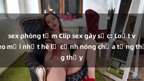 sex phòng tắm Clip sex gây sốc: Loạt video mới nhất hé lộ cảnh nóng chưa từng thấy