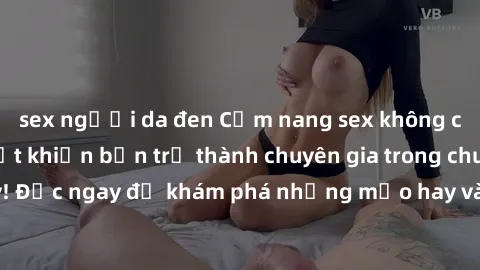 sex người da đen Cẩm nang sex không che: Những bí quyết khiến bạn trở thành chuyên gia trong chuyện ấy! Đọc ngay để khám phá những mẹo hay và bí quyết tình dục không che.