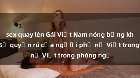 sex quay lén Gái Việt Nam nóng bỏng khi làm tình: Sự quyến rũ của người phụ nữ Việt trong phòng ngủ