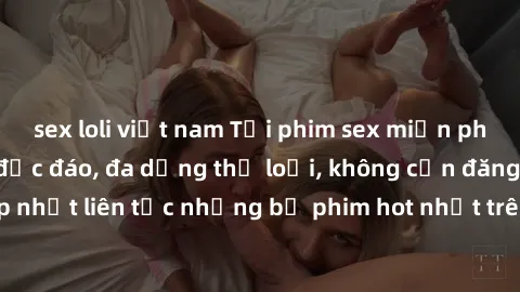 sex loli việt nam Tải phim sex miễn phí chất lượng cao độc đáo, đa dạng thể loại, không cần đăng ký tài khoản. Cập nhật liên tục những bộ phim hot nhất trên thị trường. Sự lựa chọn hàng đầu cho người 
