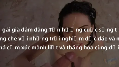 gái già dâm đãng Tận hưởng cuộc sống tình dục online không che với những trải nghiệm độc đáo và mới lạ. Khám phá cảm xúc mãnh liệt và thăng hoa cùng đối tác tại các trang web chuyên nghiệp.