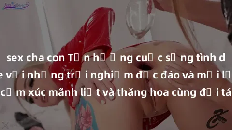 sex cha con Tận hưởng cuộc sống tình dục online không che với những trải nghiệm độc đáo và mới lạ. Khám phá cảm xúc mãnh liệt và thăng hoa cùng đối tác tại các trang web chuyên nghiệp.