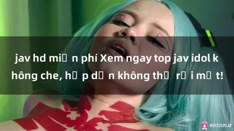 jav hd miễn phí Xem ngay top jav idol không che, hấp dẫn không thể rời mắt!