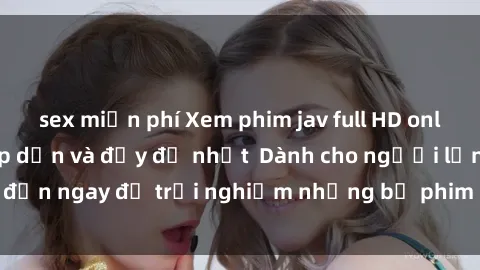 sex miễn phí Xem phim jav full HD online miễn phí - Hấp dẫn và đầy đủ nhất  Dành cho người lớn, đến ngay để trải nghiệm những bộ phim hấp dẫn và hấp dẫn.