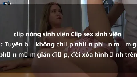 clip nóng sinh viên Clip sex sinh viên gây sốt mạng xã hội: Tuyên bố không chấp nhận phần mềm gián điệp, đòi xóa hình ảnh trên internet