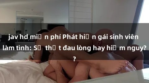 jav hd miễn phí Phát hiện gái sinh viên làm tình: Sự thật đau lòng hay hiểm nguy?