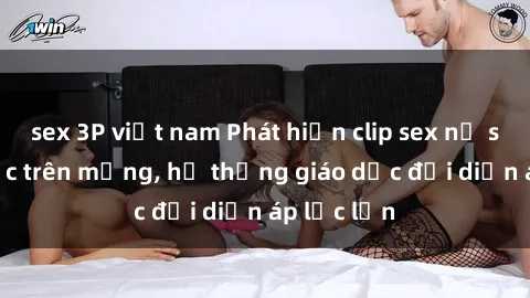 sex 3P việt nam Phát hiện clip sex nữ sinh gây sốc trên mạng, hệ thống giáo dục đối diện áp lực lớn