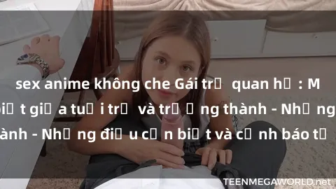 sex anime không che Gái trẻ quan hệ: Mối quan hệ khác biệt giữa tuổi trẻ và trưởng thành - Những điều cần biết và cảnh báo từ chuyên gia