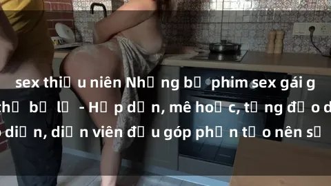 sex thiếu niên Những bộ phim sex gái già đỉnh cao không thể bỏ lỡ - Hấp dẫn, mê hoặc, từng đạo diễn, diễn viên đều góp phần tạo nên sự hấp dẫn, kích thích.