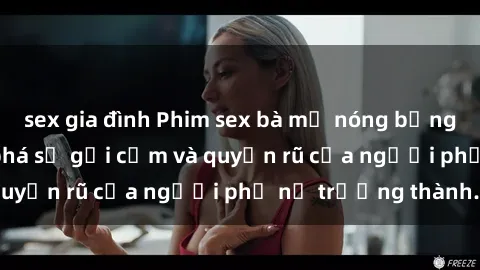 sex gia đình Phim sex bà mẹ nóng bỏng: Hành trình khám phá sự gợi cảm và quyến rũ của người phụ nữ trưởng thành.
