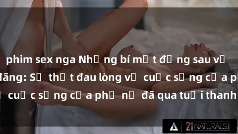 phim sex nga Những bí mật đằng sau vẻ ngoài gái già dâm đãng: Sự thật đau lòng về cuộc sống của phụ nữ đã qua tuổi thanh xuân