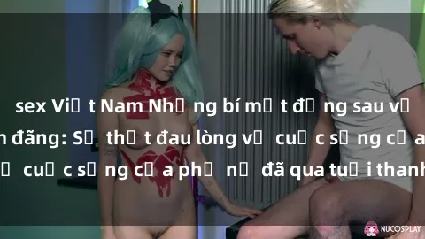 sex Việt Nam Những bí mật đằng sau vẻ ngoài gái già dâm đãng: Sự thật đau lòng về cuộc sống của phụ nữ đã qua tuổi thanh xuân