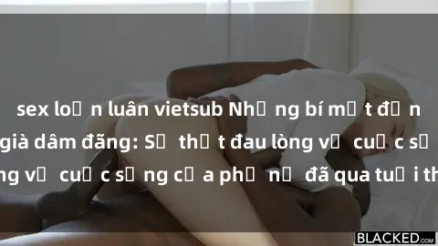 sex loạn luân vietsub Những bí mật đằng sau vẻ ngoài gái già dâm đãng: Sự thật đau lòng về cuộc sống của phụ nữ đã qua tuổi thanh xuân
