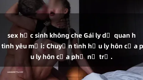 sex học sinh không che Gái ly dị quan hệ tìm kiếm tình yêu mới: Chuyện tình hậu ly hôn của phụ nữ trẻ.