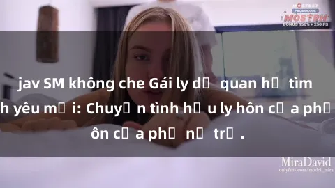 jav SM không che Gái ly dị quan hệ tìm kiếm tình yêu mới: Chuyện tình hậu ly hôn của phụ nữ trẻ.