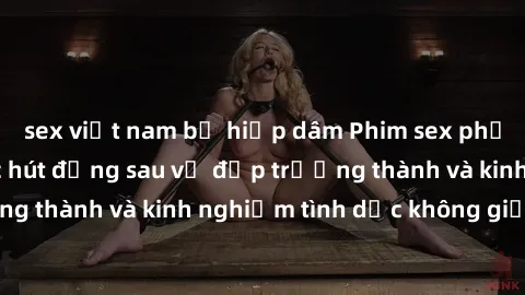 sex việt nam bị hiếp dâm Phim sex phụ nữ lớn tuổi: Sức hút đằng sau vẻ đẹp trưởng thành và kinh nghiệm tình dục không giới hạn