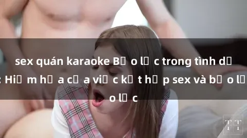 sex quán karaoke Bạo lực trong tình dục: Hiểm họa của việc kết hợp sex và bạo lực