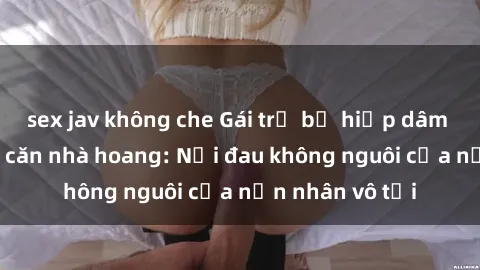 sex jav không che Gái trẻ bị hiếp dâm bạo lực trong căn nhà hoang: Nỗi đau không nguôi của nạn nhân vô tội