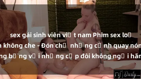 sex gái sinh viên việt nam Phim sex loạn luân đầy kích thích không che - Đón chờ những cảnh quay nóng bỏng với những cặp đôi không ngại hãm hiếp gia đình trong lòng
