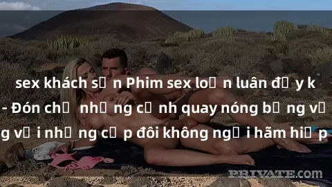 sex khách sạn Phim sex loạn luân đầy kích thích không che - Đón chờ những cảnh quay nóng bỏng với những cặp đôi không ngại hãm hiếp gia đình trong lòng
