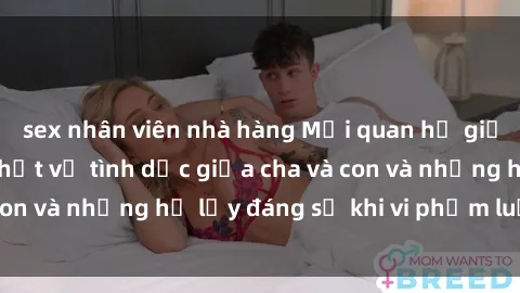 sex nhân viên nhà hàng Mối quan hệ giữa cha và con: Sự thật về tình dục giữa cha và con và những hệ lụy đáng sợ khi vi phạm luật pháp.
