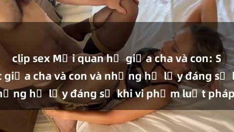 clip sex Mối quan hệ giữa cha và con: Sự thật về tình dục giữa cha và con và những hệ lụy đáng sợ khi vi phạm luật pháp.