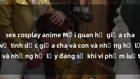 sex cosplay anime Mối quan hệ giữa cha và con: Sự thật về tình dục giữa cha và con và những hệ lụy đáng sợ khi vi phạm luật pháp.