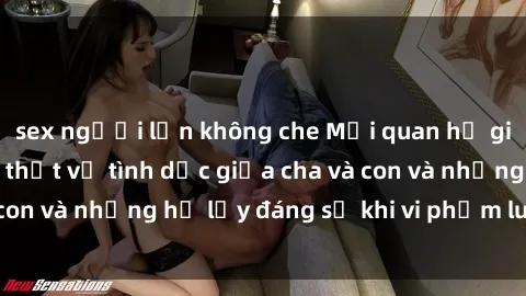 sex người lớn không che Mối quan hệ giữa cha và con: Sự thật về tình dục giữa cha và con và những hệ lụy đáng sợ khi vi phạm luật pháp.
