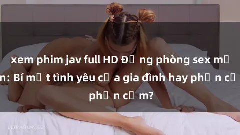 xem phim jav full HD Động phòng sex mẹ con: Bí mật tình yêu của gia đình hay phản cảm?