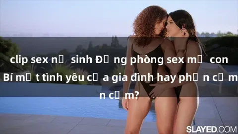 clip sex nữ sinh Động phòng sex mẹ con: Bí mật tình yêu của gia đình hay phản cảm?