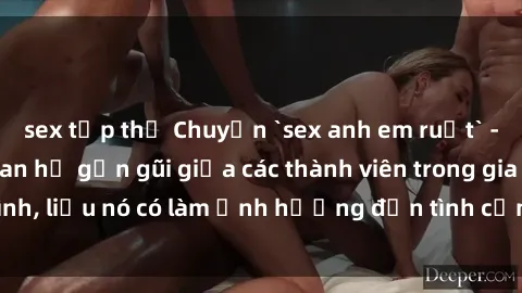 sex tập thể Chuyện `sex anh em ruột` - Đề cập đến quan hệ gần gũi giữa các thành viên trong gia đình, liệu nó có làm ảnh hưởng đến tình cảm gia đình hay không?
