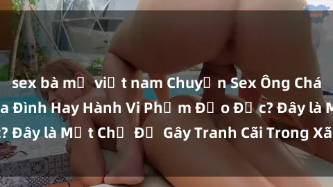 sex bà mẹ việt nam Chuyện Sex Ông Cháu: Mối Quan Hệ Gia Đình Hay Hành Vi Phạm Đạo Đức? Đây là Một Chủ Đề Gây Tranh Cãi Trong Xã Hội Hiện Nay.