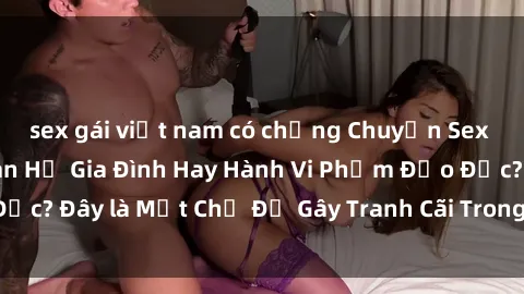 sex gái việt nam có chồng Chuyện Sex Ông Cháu: Mối Quan Hệ Gia Đình Hay Hành Vi Phạm Đạo Đức? Đây là Một Chủ Đề Gây Tranh Cãi Trong Xã Hội Hiện Nay.