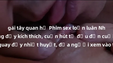 gái tây quan hệ Phim sex loạn luân Nhật Bản: Hành động đầy kích thích, cuốn hút từ đầu đến cuối. Những cảnh quay đầy nhiệt huyết, đưa người xem vào thế giới độc đáo của tình thân. Đừng bỏ lỡ!