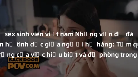 sex sinh viên việt nam Những vấn đề đáng quan tâm về quan hệ tình dục giữa người họ hàng: Tầm quan trọng của việc hiểu biết và đề phòng trong việc tiếp xúc trong gia đình.